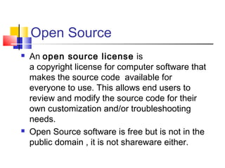 Open Source
   An open source license  is
    a copyright license for computer software that
    makes the source code  available for
    everyone to use. This allows end users to
    review and modify the source code for their
    own customization and/or troubleshooting
    needs.
   Open Source software is free but is not in the
    public domain , it is not shareware either.
 