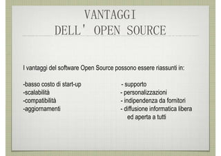 VANTAGGI
             DELL' OPEN SOURCE

I vantaggi del software Open Source possono essere riassunti in:

-basso costo di start-up              - supporto
-scalabilità                          - personalizzazioni
-compatibilità                        - indipendenza da fornitori
-aggiornamenti                        - diffusione informatica libera
                                          ed aperta a tutti
 
