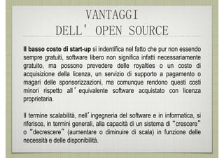 VANTAGGI
             DELL' OPEN SOURCE
Il basso costo di start-up si indentifica nel fatto che pur non essendo
sempre gratuiti, software libero non significa infatti necessariamente
gratuito, ma possono prevedere delle royalties o un costo di
acquisizione della licenza, un servizio di supporto a pagamento o
magari delle sponsorizzazioni, ma comunque rendono questi costi
minori rispetto all ’ equivalente software acquistato con licenza
proprietaria.

Il termine scalabilità, nell’ingegneria del software e in informatica, si
riferisce, in termini generali, alla capacità di un sistema di “crescere”
o “decrescere” (aumentare o diminuire di scala) in funzione delle
necessità e delle disponibilità.
 