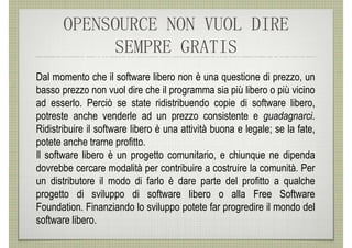 OPENSOURCE NON VUOL DIRE
            SEMPRE GRATIS
Dal momento che il software libero non è una questione di prezzo, un
basso prezzo non vuol dire che il programma sia più libero o più vicino
ad esserlo. Perciò se state ridistribuendo copie di software libero,
potreste anche venderle ad un prezzo consistente e guadagnarci.
Ridistribuire il software libero è una attività buona e legale; se la fate,
potete anche trarne profitto.
Il software libero è un progetto comunitario, e chiunque ne dipenda
dovrebbe cercare modalità per contribuire a costruire la comunità. Per
un distributore il modo di farlo è dare parte del profitto a qualche
progetto di sviluppo di software libero o alla Free Software
Foundation. Finanziando lo sviluppo potete far progredire il mondo del
software libero.
 