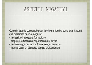 ASPETTI NEGATIVI


Come in tutte le cose anche con i software liberi ci sono alcuni aspetti
che potremmo definire negativi:
- necessità di adeguata formazione
- maggiore difficoltà nel reperimento dei driver
- rischio maggiore che il software venga dismesso
- mancanza di un supporto vendita professionale
 