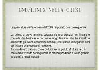 GNU/LINUX NELLA CRISI

La spaccatura dell'economia del 2009 ha portato due conseguenze.

La prima, a breve termine, causata da una crescita non lineare e
contratta dei business e da una a lungo termine che ha iniziato o
accelerato gli eventi economici mondiali, che stanno impiegando anni
per iniziare un processo di recupero.
Il nostro lavoro tratta su come GNU/Linux ha potuto sfruttare la crisi
che stiamo vivendo per migliorare la propria posizione a livello globale
ed aprirsi a nuovi mercati.
 
