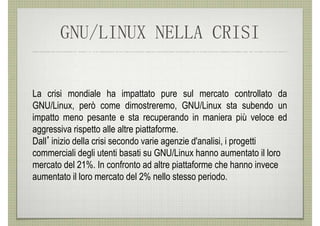GNU/LINUX NELLA CRISI


La crisi mondiale ha impattato pure sul mercato controllato da
GNU/Linux, però come dimostreremo, GNU/Linux sta subendo un
impatto meno pesante e sta recuperando in maniera più veloce ed
aggressiva rispetto alle altre piattaforme.
Dall’inizio della crisi secondo varie agenzie d'analisi, i progetti
commerciali degli utenti basati su GNU/Linux hanno aumentato il loro
mercato del 21%. In confronto ad altre piattaforme che hanno invece
aumentato il loro mercato del 2% nello stesso periodo.
 