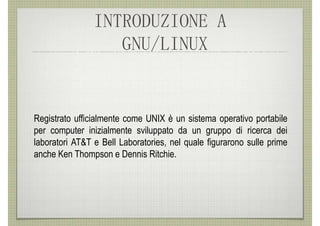 INTRODUZIONE A
                   GNU/LINUX


Registrato ufficialmente come UNIX è un sistema operativo portabile
per computer inizialmente sviluppato da un gruppo di ricerca dei
laboratori AT&T e Bell Laboratories, nel quale figurarono sulle prime
anche Ken Thompson e Dennis Ritchie.
 