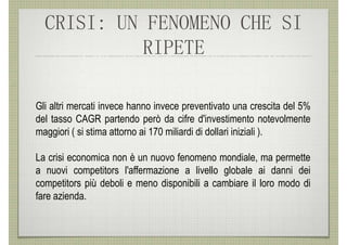 CRISI: UN FENOMENO CHE SI
           RIPETE

Gli altri mercati invece hanno invece preventivato una crescita del 5%
del tasso CAGR partendo però da cifre d'investimento notevolmente
maggiori ( si stima attorno ai 170 miliardi di dollari iniziali ).

La crisi economica non è un nuovo fenomeno mondiale, ma permette
a nuovi competitors l'affermazione a livello globale ai danni dei
competitors più deboli e meno disponibili a cambiare il loro modo di
fare azienda.
 