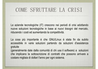 COME SFRUTTARE LA CRISI

Le aziende tecnologiche (IT) crescono nei periodi di crisi adottando
nuove soluzioni tecnologiche in base ai nuovi bisogni del mercato,
riducendo i costi ed aumentando la competitività.

La cosa più importante è che GNU/Linux è stata fin da subito
accessibile in varie soluzioni partendo da soluzioni d'assistenza
gratuite
(generalmente date dalla comunità di chi usa il software) a soluzioni
che implicano la sottoscrizione di contratti che possono arrivare a
costare migliaia di dollari l'anno per ogni sistema.
 