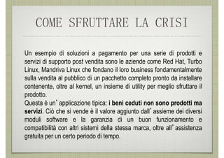 COME SFRUTTARE LA CRISI

Un esempio di soluzioni a pagamento per una serie di prodotti e
servizi di supporto post vendita sono le aziende come Red Hat, Turbo
Linux, Mandriva Linux che fondano il loro business fondamentalmente
sulla vendita al pubblico di un pacchetto completo pronto da installare
contenente, oltre al kernel, un insieme di utility per meglio sfruttare il
prodotto.
Questa è un’applicazione tipica: i beni ceduti non sono prodotti ma
servizi. Ciò che si vende è il valore aggiunto dall’assieme dei diversi
moduli software e la garanzia di un buon funzionamento e
compatibilità con altri sistemi della stessa marca, oltre all’assistenza
gratuita per un certo periodo di tempo.
 