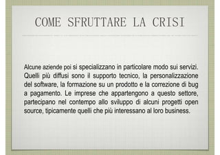 COME SFRUTTARE LA CRISI


Alcune aziende poi si specializzano in particolare modo sui servizi.
Quelli più diffusi sono il supporto tecnico, la personalizzazione
del software, la formazione su un prodotto e la correzione di bug
a pagamento. Le imprese che appartengono a questo settore,
partecipano nel contempo allo sviluppo di alcuni progetti open
source, tipicamente quelli che più interessano al loro business.
 