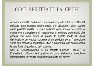 COME SFRUTTARE LA CRISI

Accanto a società che hanno come obiettivo quello di trarre profitto dal
software open esistono anche quelle che utilizzano l’open source
come prodotto civetta. Si usa il software open source per creare o
mantenere una posizione di mercato per un software proprietario che
genera una fonte diretta di profitti. In questo modo la libera
distribuzione del codice sorgente di un prodotto porta l’attenzione
verso altri prodotti a pagamento, liberi o proprietari, che costituiscono
la vera fonte di guadagno dell’azienda.
Così è Netscape/Mozilla, il cui arcinoto browser “ libero ” e
l’altrettanto diffuso client gratuito di posta elettronica agevolano
indirettamente le vendite di soluzioni software per server.
 