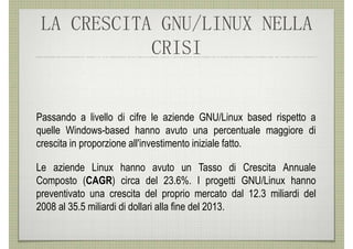 LA CRESCITA GNU/LINUX NELLA
            CRISI


Passando a livello di cifre le aziende GNU/Linux based rispetto a
quelle Windows-based hanno avuto una percentuale maggiore di
crescita in proporzione all'investimento iniziale fatto.

Le aziende Linux hanno avuto un Tasso di Crescita Annuale
Composto (CAGR) circa del 23.6%. I progetti GNU/Linux hanno
preventivato una crescita del proprio mercato dal 12.3 miliardi del
2008 al 35.5 miliardi di dollari alla fine del 2013.
 