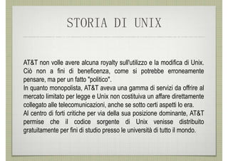 STORIA DI UNIX

AT&T non volle avere alcuna royalty sull'utilizzo e la modifica di Unix.
Ciò non a fini di beneficenza, come si potrebbe erroneamente
pensare, ma per un fatto "politico".
In quanto monopolista, AT&T aveva una gamma di servizi da offrire al
mercato limitato per legge e Unix non costituiva un affare direttamente
collegato alle telecomunicazioni, anche se sotto certi aspetti lo era.
Al centro di forti critiche per via della sua posizione dominante, AT&T
permise che il codice sorgente di Unix venisse distribuito
gratuitamente per fini di studio presso le università di tutto il mondo.
 