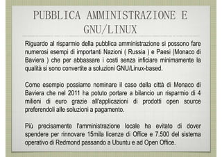 PUBBLICA AMMINISTRAZIONE E
           GNU/LINUX
Riguardo al risparmio della pubblica amministrazione si possono fare
numerosi esempi di importanti Nazioni ( Russia ) e Paesi (Monaco di
Baviera ) che per abbassare i costi senza inficiare minimamente la
qualità si sono convertite a soluzioni GNU/Linux-based.

Come esempio possiamo nominare il caso della città di Monaco di
Baviera che nel 2011 ha potuto portare a bilancio un risparmio di 4
milioni di euro grazie all'applicazioni di prodotti open source
preferendoli alle soluzioni a pagamento.

Più precisamente l'amministrazione locale ha evitato di dover
spendere per rinnovare 15mila licenze di Office e 7.500 del sistema
operativo di Redmond passando a Ubuntu e ad Open Office.
 