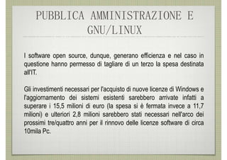 PUBBLICA AMMINISTRAZIONE E
            GNU/LINUX
I software open source, dunque, generano efficienza e nel caso in
questione hanno permesso di tagliare di un terzo la spesa destinata
all'IT.

Gli investimenti necessari per l'acquisto di nuove licenze di Windows e
l'aggiornamento dei sistemi esistenti sarebbero arrivate infatti a
superare i 15,5 milioni di euro (la spesa si è fermata invece a 11,7
milioni) e ulteriori 2,8 milioni sarebbero stati necessari nell'arco dei
prossimi tre/quattro anni per il rinnovo delle licenze software di circa
10mila Pc.
 