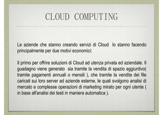 CLOUD COMPUTING

Le aziende che stanno creando servizi di Cloud lo stanno facendo
principalmente per due motivi economici:

Il primo per offrire soluzioni di Cloud ad utenza privata ed aziendale. Il
guadagno viene generato sia tramite la vendita di spazio aggiuntivo(
tramite pagamenti annuali o mensili ), che tramite la vendita dei file
caricati sui loro server ad aziende esterne, le quali svolgono analisi di
mercato e complesse operazioni di marketing mirato per ogni utente (
in base all'analisi dei testi in maniera automatica ).
 