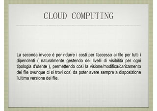 CLOUD COMPUTING


La seconda invece è per ridurre i costi per l'accesso ai file per tutti i
dipendenti ( naturalmente gestendo dei livelli di visibilità per ogni
tipologia d'utente ), permettendo così la visione/modifica/caricamento
dei file ovunque ci si trovi così da poter avere sempre a disposizione
l'ultima versione dei file.
 