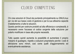 CLOUD COMPUTING

Chi crea soluzioni di Cloud sta puntando principalmente su GNU/Linux
per via del suo basso costo di gestione e per la sua altissima capacità
d'adattamento a tutte le soluzioni.
Questo perché per costruire prodotti ad alta efficienza e complessità, è
necessario avere l'accesso al codice sorgente della soluzione per
poterlo modificare in base alla proprie necessità.

Tutto questo quindi aumenta la possibilità di aumentare il proprio
margine di guadagno, rispetto a soluzioni proprietarie perché i costi di
attivazione sono minori, così come quelli d'aggiornamento ed
eventualmente assistenza.
 