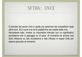 SFIDA: UNIX


Il mercato dei server Unix è quello più spremuto dai competitors negli
ultimi anni. Ed è pure una tra le piattaforme più colpite dalla crisi.
Nonostante tutto, rimane un importante mercato con un significativo
ecosistema che si appoggia su di esso. Al momento ha ancora una
forte influenza su tale ecosistema e tale influsso è troppo forte per
essere spezzato al momento.
 