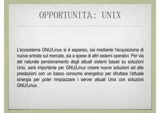 OPPORTUNITÀ: UNIX


L'ecosistema GNU/Linux si è espanso, sia mediante l'acquisizione di
nuove entrate sul mercato, sia a spese di altri sistemi operativi. Per via
del naturale pensionamento degli attuali sistemi basati su soluzioni
Unix, sarà importante per GNU/Linux creare nuove soluzioni ad alte
prestazioni con un basso consumo energetico per sfruttare l'attuale
sinergia per poter rimpiazzare i server attuali Unix con soluzioni
GNU/Linux.
 