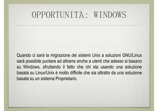 OPPORTUNITÀ: WINDOWS



Quando ci sarà la migrazione dei sistemi Unix a soluzioni GNU/Linux
sarà possibile puntare ad attrarre anche a utenti che adesso si basano
su Windows, sfruttando il fatto che chi sta usando una soluzione
basata su Linux/Unix è molto difficile che sia attratto da una soluzione
basata su un sistema Proprietario.
 