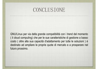 CONCLUSIONE


GNU/Linux per via della grande compatibilità con i trend del momento
( il cloud computing) che per le sue caratteristiche di gestione a basso
costo ( oltre alla sua capacità d'adattamento per tutte le soluzioni ) è
destinato ad ampliare le proprie quote di mercato e a prosperare nel
futuro prossimo.
 