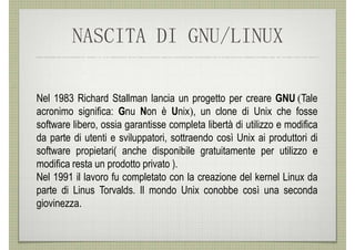 NASCITA DI GNU/LINUX

Nel 1983 Richard Stallman lancia un progetto per creare GNU (Tale
acronimo significa: Gnu Non è Unix), un clone di Unix che fosse
software libero, ossia garantisse completa libertà di utilizzo e modifica
da parte di utenti e sviluppatori, sottraendo così Unix ai produttori di
software propietari( anche disponibile gratuitamente per utilizzo e
modifica resta un prodotto privato ).
Nel 1991 il lavoro fu completato con la creazione del kernel Linux da
parte di Linus Torvalds. Il mondo Unix conobbe così una seconda
giovinezza.
 