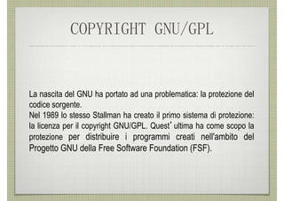 COPYRIGHT GNU/GPL


La nascita del GNU ha portato ad una problematica: la protezione del
codice sorgente.
Nel 1989 lo stesso Stallman ha creato il primo sistema di protezione:
la licenza per il copyright GNU/GPL. Quest’ultima ha come scopo la
protezione per distribuire i programmi creati nell'ambito del
Progetto GNU della Free Software Foundation (FSF).
 