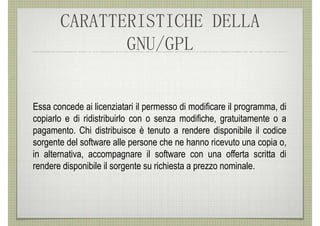 CARATTERISTICHE DELLA
              GNU/GPL


Essa concede ai licenziatari il permesso di modificare il programma, di
copiarlo e di ridistribuirlo con o senza modifiche, gratuitamente o a
pagamento. Chi distribuisce è tenuto a rendere disponibile il codice
sorgente del software alle persone che ne hanno ricevuto una copia o,
in alternativa, accompagnare il software con una offerta scritta di
rendere disponibile il sorgente su richiesta a prezzo nominale.
 