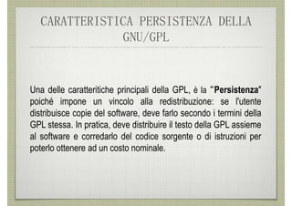 CARATTERISTICA PERSISTENZA DELLA
               GNU/GPL


Una delle caratteritiche principali della GPL, è la “Persistenza"
poiché impone un vincolo alla redistribuzione: se l'utente
distribuisce copie del software, deve farlo secondo i termini della
GPL stessa. In pratica, deve distribuire il testo della GPL assieme
al software e corredarlo del codice sorgente o di istruzioni per
poterlo ottenere ad un costo nominale.
 