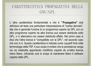 CARATTERISTICA PROPAGATIVA DELLA
              GNU/GPL

L’altra caratteristica fondamentale e che è “ Propagativa" cioè
definisce nel testo una particolare interpretazione di "codice derivato",
tale che in generale l'unione di un programma coperto da GPL con un
altro programma coperto da altra licenza può essere distribuita sotto
GPL, o in alternativa non essere distribuita affatto. Nel primo caso si
dice che l'altra licenza è "compatibile con la GPL"; nel secondo caso
che non lo è. Questa caratteristica è indicata come copyleft forte nella
terminologia della FSF. Il suo scopo è evitare che la persistenza venga
via via indebolita apportando modifiche coperte da un'altra licenza
meno libera, inficiando così lo scopo di mantenere libero il software
coperto dalla GPL.
 