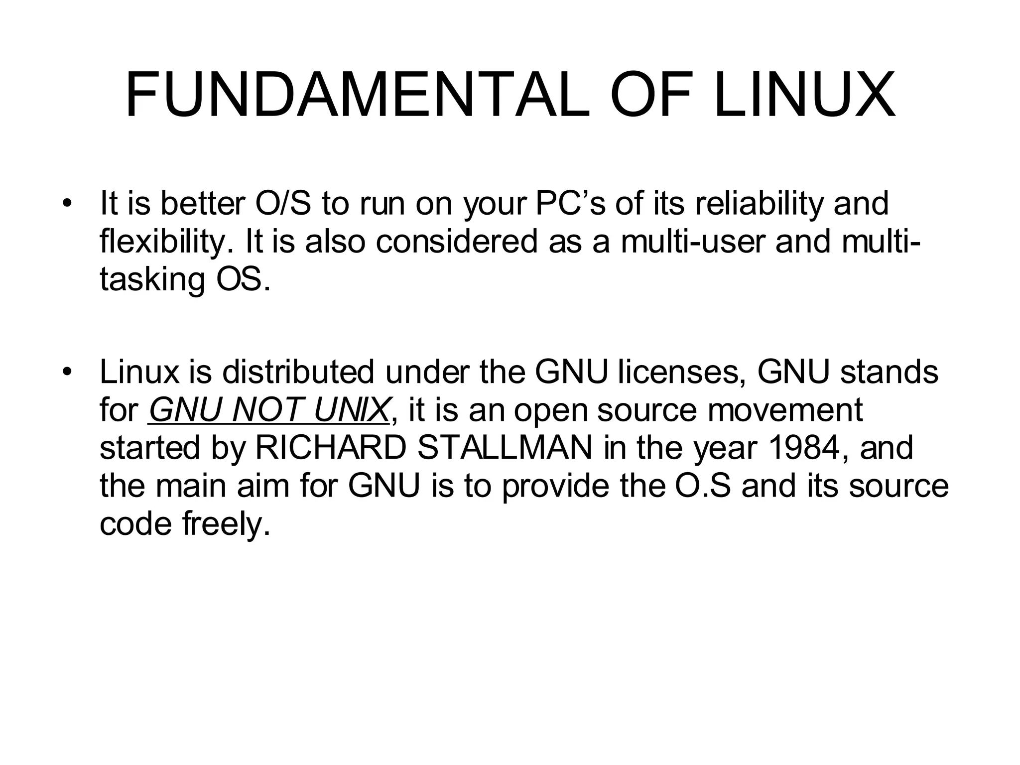 FUNDAMENTAL OF LINUX It is better O/S to run on your PC’s of its reliability and flexibility. It is also considered as a multi-user and multi-tasking OS.  Linux is distributed under the GNU licenses, GNU stands for  GNU NOT UNIX , it is an open source movement started by RICHARD STALLMAN in the year 1984, and the main aim for GNU is to provide the O.S and its source code freely. 