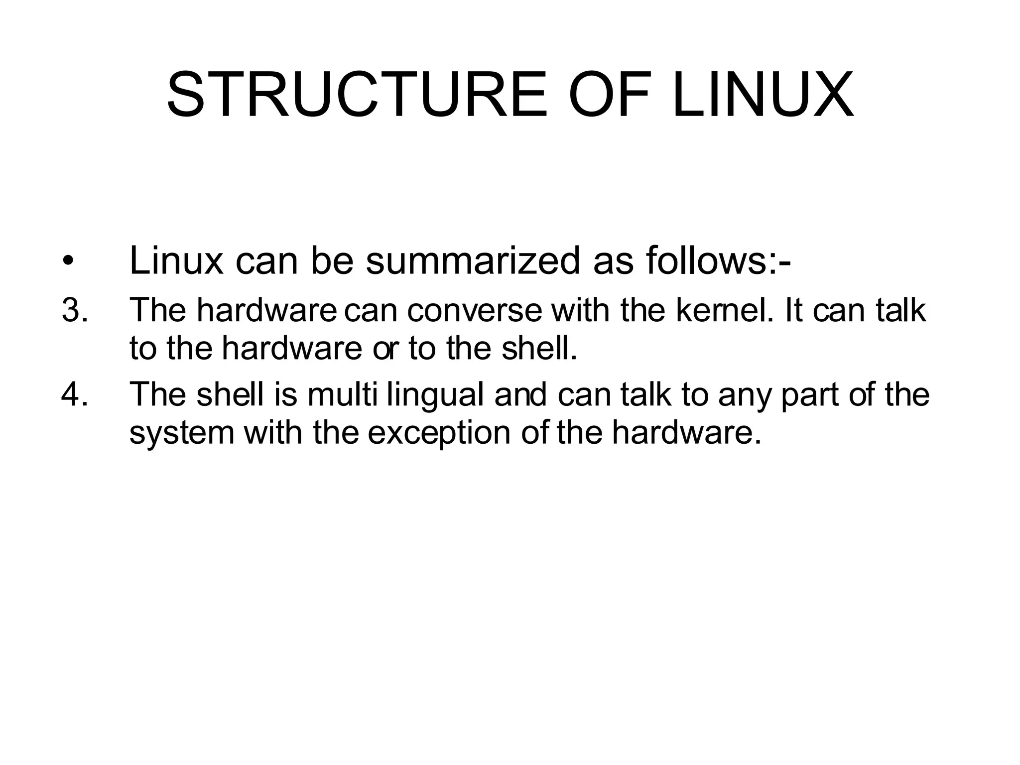 STRUCTURE OF LINUX Linux can be summarized as follows:- The hardware can converse with the kernel. It can talk to the hardware or to the shell. The shell is multi lingual and can talk to any part of the system with the exception of the hardware.  