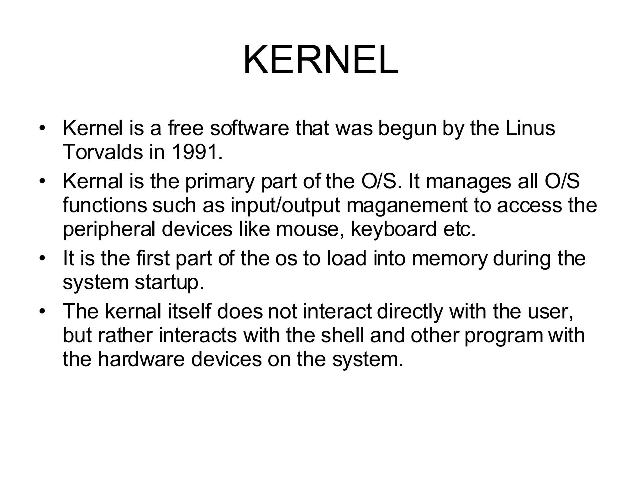 KERNEL Kernel is a free software that was begun by the Linus Torvalds in 1991. Kernal is the primary part of the O/S. It manages all O/S functions such as input/output maganement to access the peripheral devices like mouse, keyboard etc. It is the first part of the os to load into memory during the system startup. The kernal itself does not interact directly with the user, but rather interacts with the shell and other program with the hardware devices on the system. 