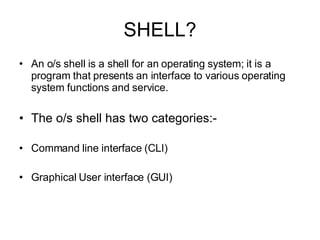 SHELL? An o/s shell is a shell for an operating system; it is a program that presents an interface to various operating system functions and service.  The o/s shell has two categories:- Command line interface (CLI) Graphical User interface (GUI) 