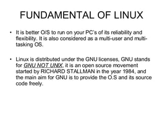 FUNDAMENTAL OF LINUX It is better O/S to run on your PC’s of its reliability and flexibility. It is also considered as a multi-user and multi-tasking OS.  Linux is distributed under the GNU licenses, GNU stands for  GNU NOT UNIX , it is an open source movement started by RICHARD STALLMAN in the year 1984, and the main aim for GNU is to provide the O.S and its source code freely. 