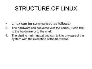 STRUCTURE OF LINUX Linux can be summarized as follows:- The hardware can converse with the kernel. It can talk to the hardware or to the shell. The shell is multi lingual and can talk to any part of the system with the exception of the hardware.  