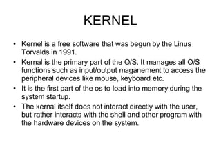 KERNEL Kernel is a free software that was begun by the Linus Torvalds in 1991. Kernal is the primary part of the O/S. It manages all O/S functions such as input/output maganement to access the peripheral devices like mouse, keyboard etc. It is the first part of the os to load into memory during the system startup. The kernal itself does not interact directly with the user, but rather interacts with the shell and other program with the hardware devices on the system. 