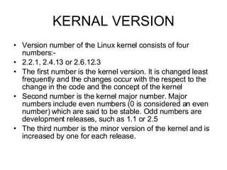 KERNAL VERSION Version number of the Linux kernel consists of four numbers:-  2.2.1, 2.4.13 or 2.6.12.3 The first number is the kernel version. It is changed least frequently and the changes occur with the respect to the change in the code and the concept of the kernel Second number is the kernel major number. Major numbers include even numbers (0 is considered an even number) which are said to be stable. Odd numbers are development releases, such as 1.1 or 2.5 The third number is the minor version of the kernel and is increased by one for each release. 