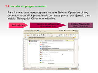 2.2. Instalar un programa nuevo

 Para instalar un nuevo programa en este Sistema Operativo Linux,
 debemos hacer click procediendo con estos pasos, por ejemplo para
 instalar Navegador Chrome, o Kdenlive:
                        Centro de software de     Instalar Navegador
     Aplicaciones
                          Guadalinex Edu            Web Chromium
 