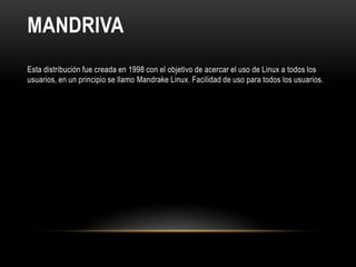 MANDRIVA
Esta distribución fue creada en 1998 con el objetivo de acercar el uso de Linux a todos los
usuarios, en un principio se llamo Mandrake Linux. Facilidad de uso para todos los usuarios.
 