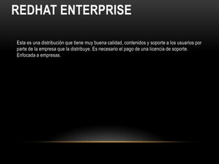 REDHAT ENTERPRISE

Esta es una distribución que tiene muy buena calidad, contenidos y soporte a los usuarios por
parte de la empresa que la distribuye. Es necesario el pago de una licencia de soporte.
Enfocada a empresas.
 