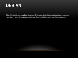 DEBIAN
Otra distribución con muy buena calidad. El proceso de instalacion es quizas un poco mas
complicado, pero sin mayores problemas. Gran estabilidad antes que últimos avances.
 