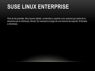 SUSE LINUX ENTERPRISE
Otra de las grandes. Muy buena calidad, contenidos y soporte a los usuarios por parte de la
empresa que la distribuye, Novell. Es necesario el pago de una licencia de soporte. Enfocada
a empresas.
 