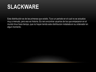SLACKWARE
Esta distribución es de las primeras que existio. Tuvo un periodo en el cual no se actualizo
muy a menudo, pero eso es historia. Es raro encontrar usuarios de los que empezaron en el
mundo linux hace tiempo, que no hayan tenido esta distribucion instalada en su ordenador en
algun momento.
 