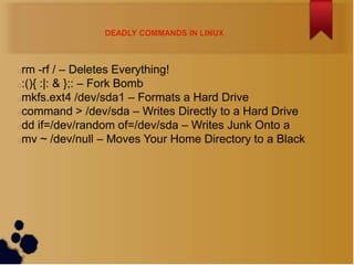 DEADLY COMMANDS IN LINUX



rm -rf / – Deletes Everything!
:(){ :|: & };: – Fork Bomb
mkfs.ext4 /dev/sda1 – Formats a Hard Drive
command > /dev/sda – Writes Directly to a Hard Drive
dd if=/dev/random of=/dev/sda – Writes Junk Onto a
mv ~ /dev/null – Moves Your Home Directory to a Black
 