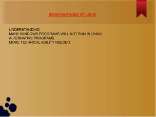 DISADVANTAGES OF LINUX



UNDERSTANDING.
MANY WINDOWS PROGRAMS WILL NOT RUN IN LINUX..
ALTERNATIVE PROGRAMS.
MORE TECHNICAL ABILITY NEEDED.
 