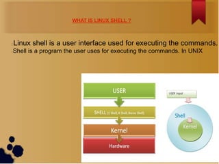 WHAT IS LINUX SHELL ?



Linux shell is a user interface used for executing the commands.


Shell is a program the user uses for executing the commands. In UNIX

 