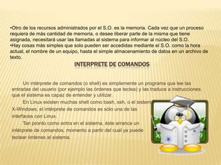 •Otro de los recursos administrados por el S.O. es la memoria. Cada vez que un proceso
requiera de más cantidad de memoria, o desee liberar parte de la misma que tiene
asignada, necesitará usar las llamadas al sistema para informar al núcleo del S.O.
•Hay cosas más simples que solo pueden ser accedidas mediante el S.O. como la hora
actual, el nombre de un equipo, hasta el simple almacenamiento de datos en un archivo de
texto.
                            INTERPRETE DE COMANDOS


      Un intérprete de comandos (o shell) es simplemente un programa que lee las
entradas del usuario (por ejemplo las órdenes que teclea) y las traduce a instrucciones
que el sistema es capaz de entender y utilizar.
      En Linux existen muchas shell como bash, ssh, o el sistema
X-Windows, el intérprete de comandos es sólo una de las
interfaces con Linux.
      Tan pronto como entra en el sistema, éste arranca un
intérprete de comandos, momento a partir del cual ya puede
teclear órdenes al sistema.
 
