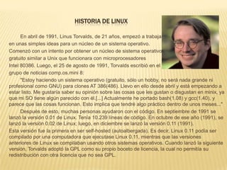 HISTORIA DE LINUX

      En abril de 1991, Linus Torvalds, de 21 años, empezó a trabajar
en unas simples ideas para un núcleo de un sistema operativo.
Comenzó con un intento por obtener un núcleo de sistema operativo
gratuito similar a Unix que funcionara con microprocesadores
Intel 80386. Luego, el 25 de agosto de 1991, Torvalds escribió en el
grupo de noticias comp.os.mini 8:
      "Estoy haciendo un sistema operativo (gratuito, sólo un hobby, no será nada grande ni
profesional como GNU) para clones AT 386(486). Llevo en ello desde abril y está empezando a
estar listo. Me gustaría saber su opinión sobre las cosas que les gustan o disgustan en minix, ya
que mi SO tiene algún parecido con él.[...] Actualmente he portado bash(1.08) y gcc(1.40), y
parece que las cosas funcionan. Esto implica que tendré algo práctico dentro de unos meses..."
      Después de esto, muchas personas ayudaron con el código. En septiembre de 1991 se
lanzó la versión 0.01 de Linux. Tenía 10.239 líneas de código. En octubre de ese año (1991), se
lanzó la versión 0.02 de Linux; luego, en diciembre se lanzó la versión 0.11 (1991).
Esta versión fue la primera en ser self-hosted (autoalbergada). Es decir, Linux 0.11 podía ser
compilado por una computadora que ejecutase Linux 0.11, mientras que las versiones
anteriores de Linux se compilaban usando otros sistemas operativos. Cuando lanzó la siguiente
versión, Torvalds adoptó la GPL como su propio boceto de licencia, la cual no permitía su
redistribución con otra licencia que no sea GPL.
 