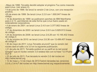 • Mayo  de 1996: Torvalds decidió adoptar al pingüino Tux como mascota
para Linux. (ver anexo 2).
• 9 de junio de 1996: Se lanzó la versión 2 de Linux, con una recepción
positiva.
•25 de enero de 1999: Se lanzó Linux 2.2.0 con 1.800.847 líneas de
código.
• 18 de diciembre de 1999: se publicaron parches de IBM Mainframe
para 2.2.13, permitiendo de esta forma que Linux fuera usado en
ordenadores corporativos.
• 4 de enero de 2001: se lanzó Linux 2.4.0 con 3.377.902 líneas de
código.
• 17 de diciembre de 2003: se lanzó Linux 2.6.0 con 5.929.913 líneas
de código.
• 24 de diciembre de 2008: se lanzó Linux 2.6.28 con 10.195.402 líneas
de código.5
• 20 de octubre de 2010: se lanzó Linux 2.6.36 con 13.499.457 líneas
de código.6
• 30 de mayo de 2011: Linus Torvalds anunció7 que la versión del
núcleo dará el salto a la 3.0 en la siguiente publicación.
• 21 de julio de 2011: Torvalds publicó en su perfil en la red social
Google+ que el núcleo versión 3.0 estaba listo con la frase "3.0 Pushed
Out".8
• 22 de julio de 2011: Fue lanzada la versión 3.0 del núcleo en
http://www.kernel.org
• 12 de mayo y 13 de mayo de 2012 fueron lanzadas las versiones
3.3.6 y 3.4-rc7 del núcleo en http://www.kernel.org respectivamente.
 
