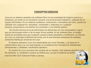 CONCEPTOS BÁSICOS

Linux es un sistema operativo de software libre (no es propiedad de ninguna persona o
empresa), por ende no es necesario comprar una licencia para instalarlo y utilizarlo en un
equipo informático. Es un sistema multitarea, multiusuario, compatible con Unix, puede ser
utilizado con cualquier fin, estudiado, compartido y mejorado por cualquier
persona, proporciona una interfaz de comandos y una interfaz gráfica.
      Su función técnica es la de administrar los elementos de una computadora: lograr
que se comuniquen entre sí de la mejor forma posible. Al ser software libre, el código
fuente es accesible para que cualquier usuario pueda estudiarlo y modificarlo. La licencia
de Linux no restringe el derecho de venta, por lo que diversas empresas de software
comercial distribuye versiones de Linux.
      El sistema operativo Linux fue desarrollado por Linus Torvalds, y se basa en el
sistema Minix que a su vez está basado en el sistema Unix Torvalds fue añadiéndole
herramientas y utilidades, haciéndolo operativo .
      El nombre de Linux proviene del nombre de su creador y del sistema operativo Unix.
No obstante, su verdadero nombre es GNU/Linux, ya que el sistema se distribuye bajo
licencia GNU GLP (General Public License).
 